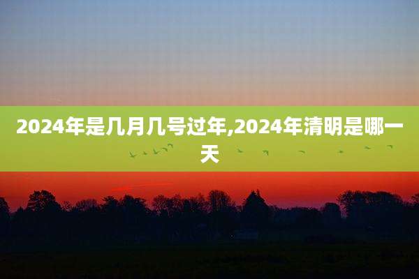 2024年是几月几号过年,2024年清明是哪一天