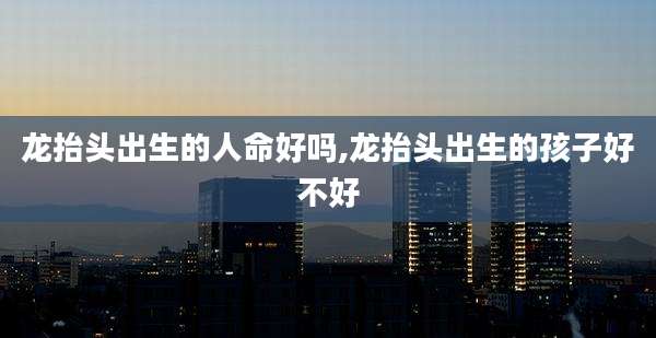 龙抬头出生的人命好吗,龙抬头出生的孩子好不好
