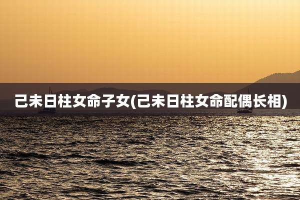 己未日柱女命子女(己未日柱女命配偶长相)