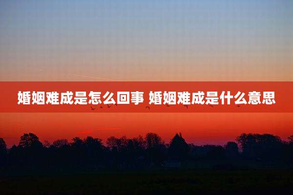 婚姻难成是怎么回事 婚姻难成是什么意思
