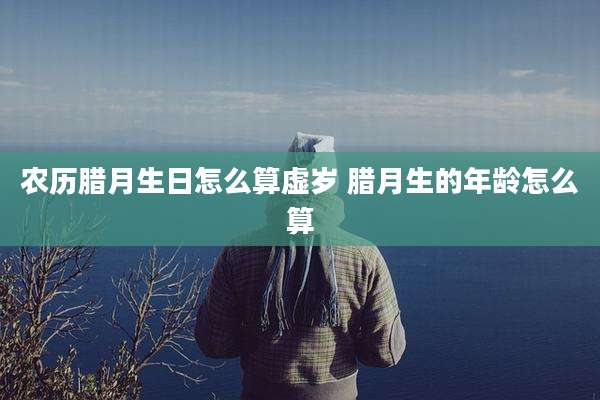 农历腊月生日怎么算虚岁 腊月生的年龄怎么算