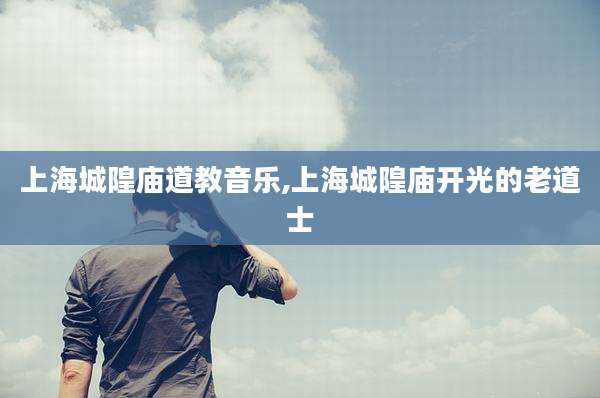 上海城隍庙道教音乐,上海城隍庙开光的老道士