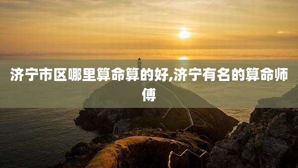 济宁市区哪里算命算的好,济宁有名的算命师傅