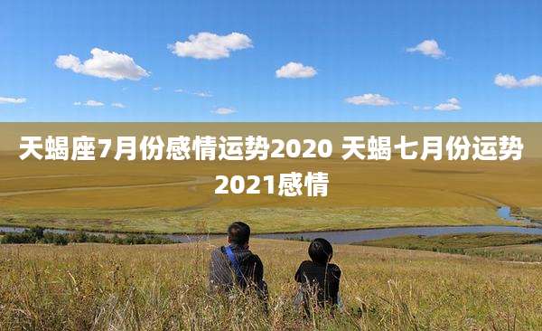 天蝎座7月份感情运势2020 天蝎七月份运势2021感情