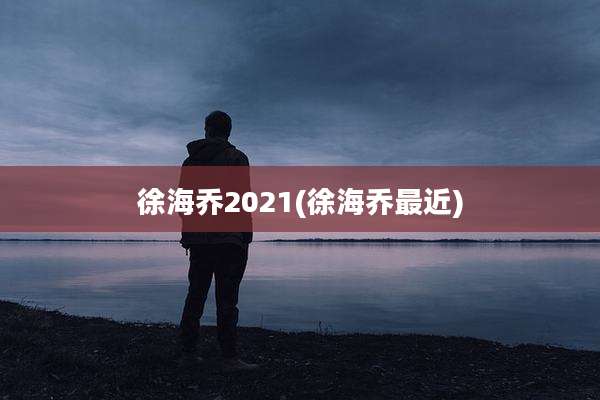 徐海乔2021(徐海乔最近)