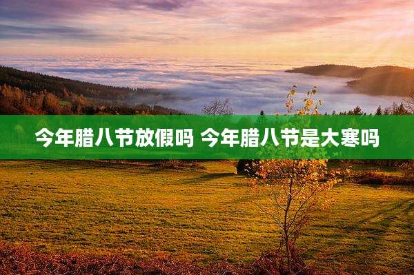 今年腊八节放假吗 今年腊八节是大寒吗