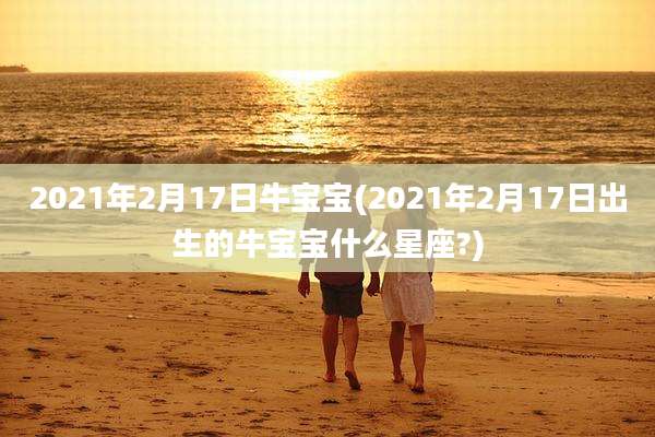 2021年2月17日牛宝宝(2021年2月17日出生的牛宝宝什么星座?)