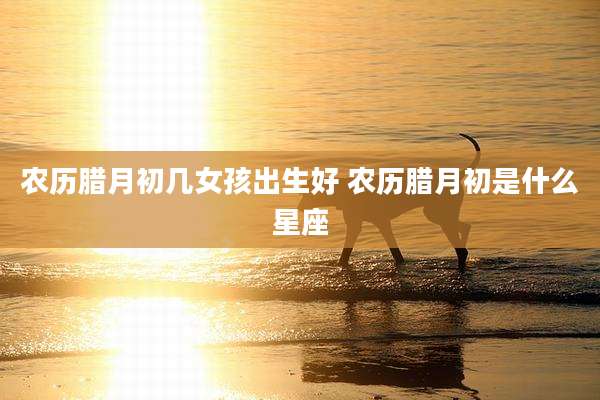 农历腊月初几女孩出生好 农历腊月初是什么星座
