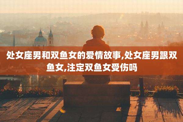 处女座男和双鱼女的爱情故事,处女座男跟双鱼女,注定双鱼女受伤吗