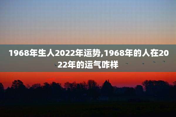 1968年生人2022年运势,1968年的人在2022年的运气咋样