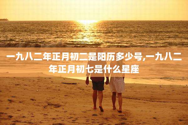 一九八二年正月初二是阳历多少号,一九八二年正月初七是什么星座