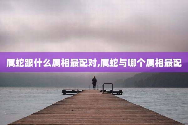 属蛇跟什么属相最配对,属蛇与哪个属相最配