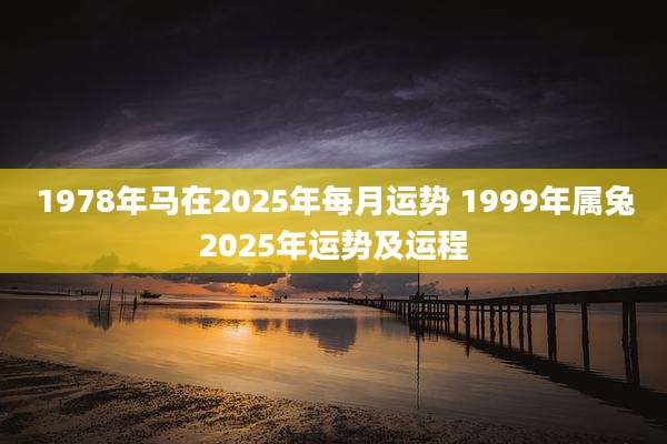 1978年马在2025年每月运势 1999年属兔2025年运势及运程