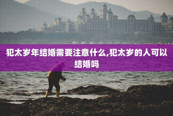 犯太岁年结婚需要注意什么,犯太岁的人可以结婚吗