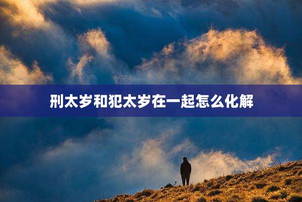 刑太岁和犯太岁在一起怎么化解
