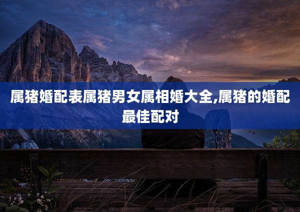 属猪婚配表属猪男女属相婚大全,属猪的婚配最佳配对