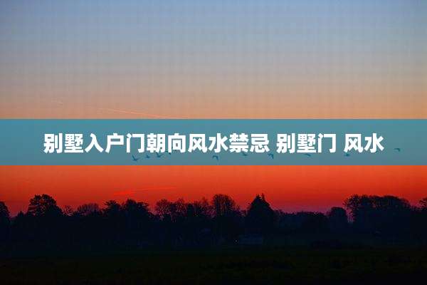 别墅入户门朝向风水禁忌 别墅门 风水