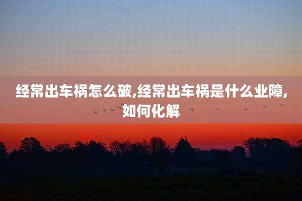 经常出车祸怎么破,经常出车祸是什么业障,如何化解