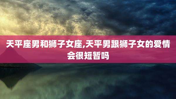 天平座男和狮子女座,天平男跟狮子女的爱情会很短暂吗