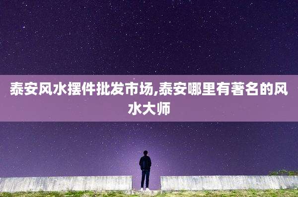 泰安风水摆件批发市场,泰安哪里有著名的风水大师