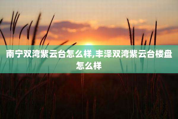 南宁双湾紫云台怎么样,丰泽双湾紫云台楼盘怎么样