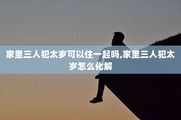 家里三人犯太岁可以住一起吗,家里三人犯太岁怎么化解