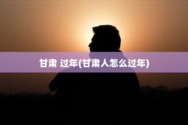 甘肃 过年(甘肃人怎么过年)