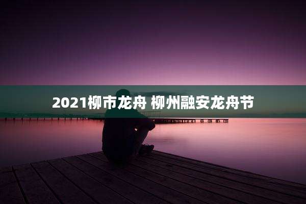 2021柳市龙舟 柳州融安龙舟节