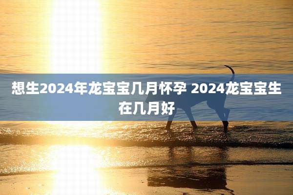 想生2024年龙宝宝几月怀孕 2024龙宝宝生在几月好
