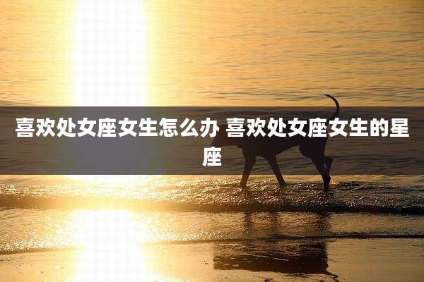 喜欢处女座女生怎么办 喜欢处女座女生的星座