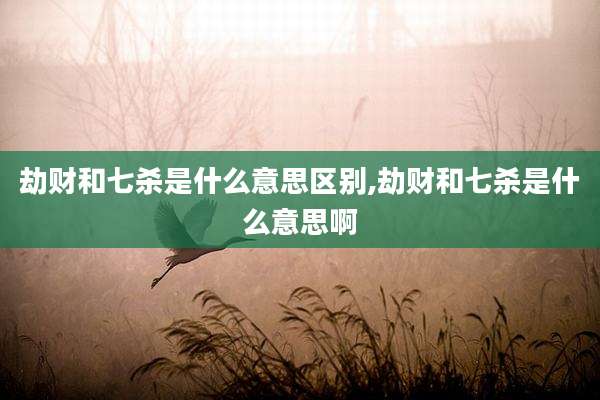 劫财和七杀是什么意思区别,劫财和七杀是什么意思啊