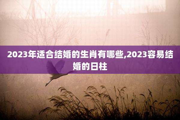 2023年适合结婚的生肖有哪些,2023容易结婚的日柱