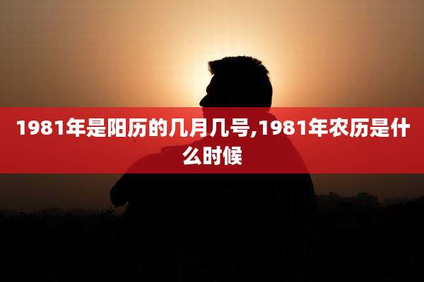 1981年是阳历的几月几号,1981年农历是什么时候