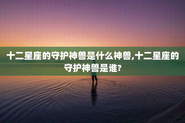 十二星座的守护神兽是什么神兽,十二星座的守护神兽是谁?
