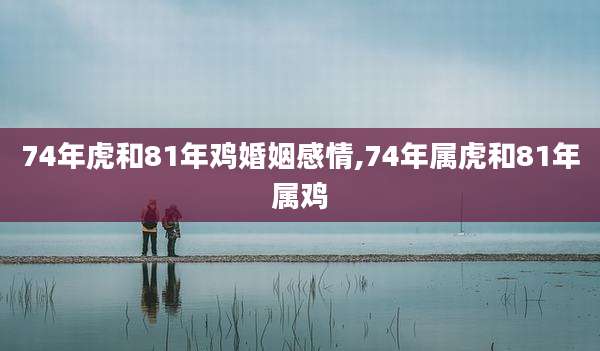 74年虎和81年鸡婚姻感情,74年属虎和81年属鸡