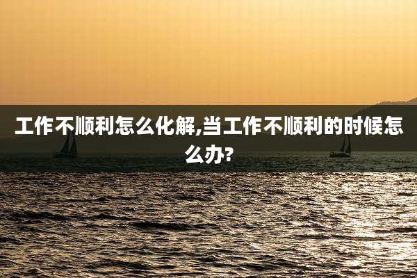工作不顺利怎么化解,当工作不顺利的时候怎么办?