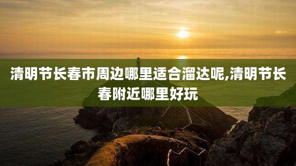清明节长春市周边哪里适合溜达呢,清明节长春附近哪里好玩