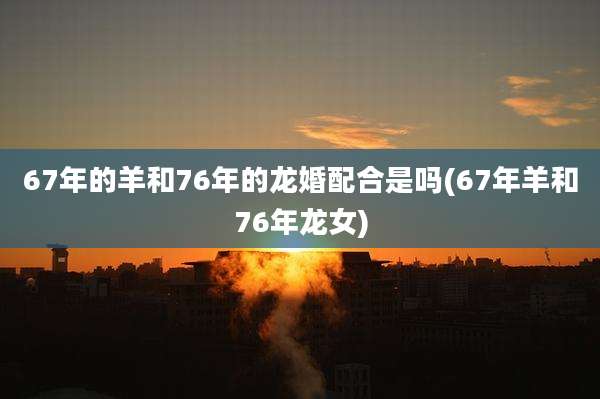 67年的羊和76年的龙婚配合是吗(67年羊和76年龙女)