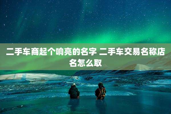 二手车商起个响亮的名字 二手车交易名称店名怎么取