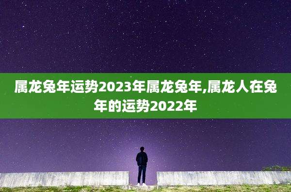 属龙兔年运势2023年属龙兔年,属龙人在兔年的运势2022年