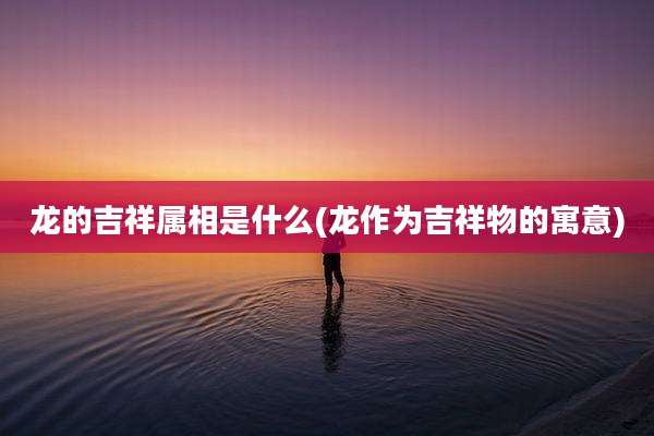 龙的吉祥属相是什么(龙作为吉祥物的寓意)