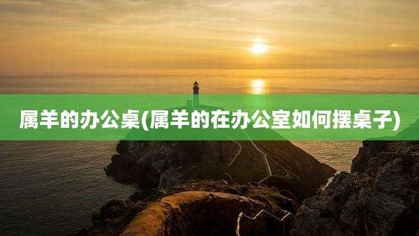 属羊的办公桌(属羊的在办公室如何摆桌子)