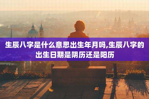 生辰八字是什么意思出生年月吗,生辰八字的出生日期是阴历还是阳历