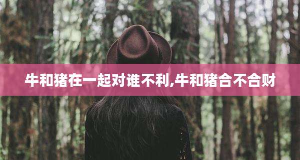 牛和猪在一起对谁不利,牛和猪合不合财