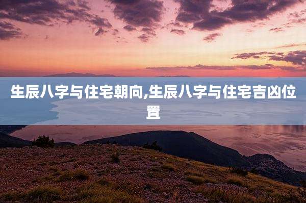 生辰八字与住宅朝向,生辰八字与住宅吉凶位置