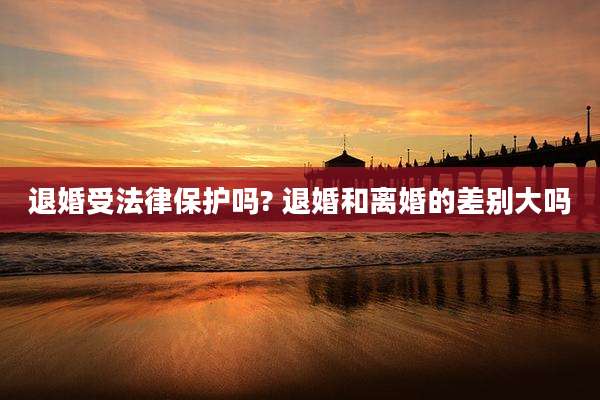 退婚受法律保护吗? 退婚和离婚的差别大吗