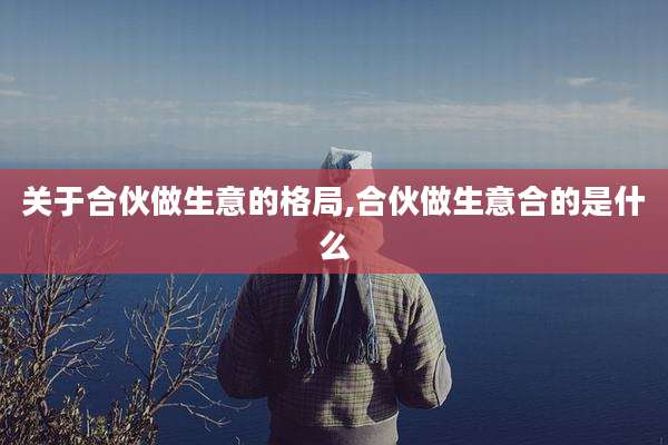 关于合伙做生意的格局,合伙做生意合的是什么