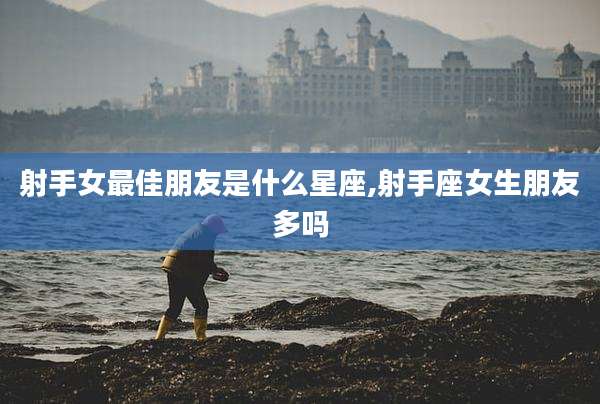 射手女最佳朋友是什么星座,射手座女生朋友多吗