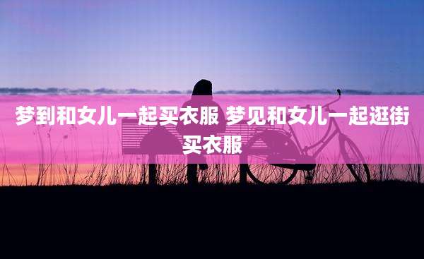 梦到和女儿一起买衣服 梦见和女儿一起逛街买衣服