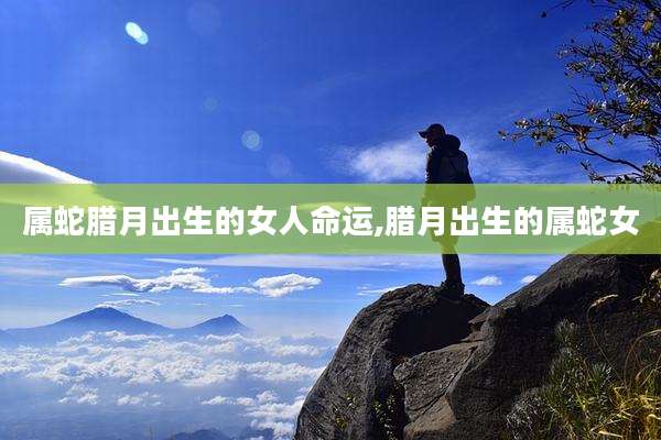 属蛇腊月出生的女人命运,腊月出生的属蛇女